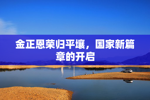 金正恩荣归平壤，国家新篇章的开启