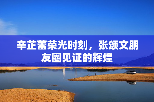 辛芷蕾荣光时刻，张颂文朋友圈见证的辉煌