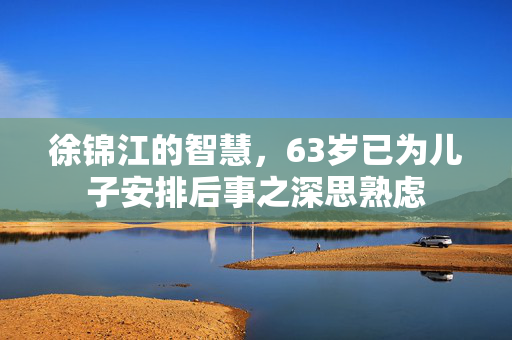 徐锦江的智慧，63岁已为儿子安排后事之深思熟虑
