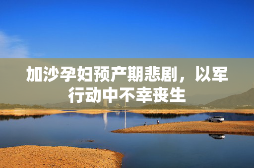 加沙孕妇预产期悲剧，以军行动中不幸丧生