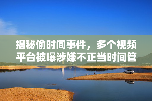 揭秘偷时间事件，多个视频平台被曝涉嫌不正当时间管理