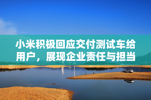 小米积极回应交付测试车给用户，展现企业责任与担当
