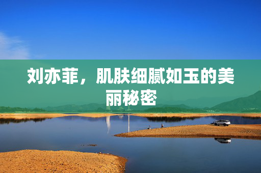 刘亦菲，肌肤细腻如玉的美丽秘密