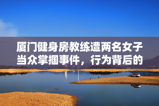 厦门健身房教练遭两名女子当众掌掴事件，行为背后的思考与反思