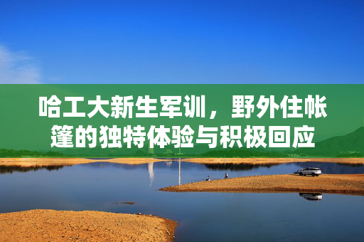 哈工大新生军训，野外住帐篷的独特体验与积极回应