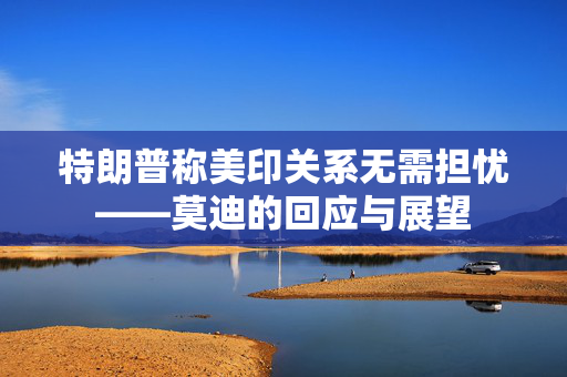 特朗普称美印关系无需担忧——莫迪的回应与展望