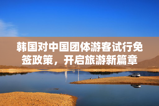 韩国对中国团体游客试行免签政策，开启旅游新篇章