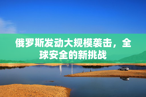 俄罗斯发动大规模袭击，全球安全的新挑战