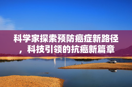 科学家探索预防癌症新路径，科技引领的抗癌新篇章