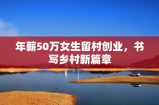 年薪50万女生留村创业，书写乡村新篇章