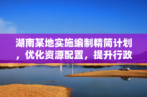 湖南某地实施编制精简计划，优化资源配置，提升行政效能