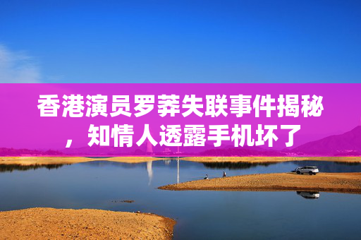 香港演员罗莽失联事件揭秘，知情人透露手机坏了