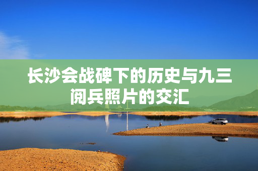 长沙会战碑下的历史与九三阅兵照片的交汇