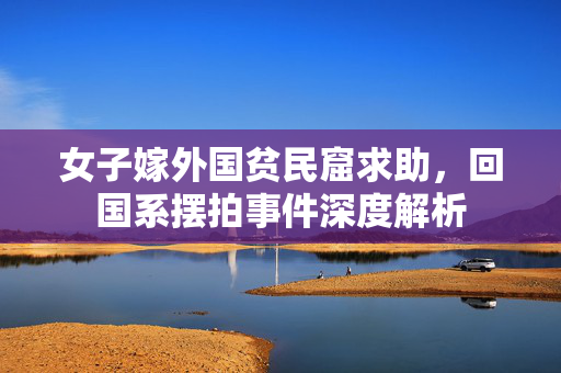 女子嫁外国贫民窟求助，回国系摆拍事件深度解析