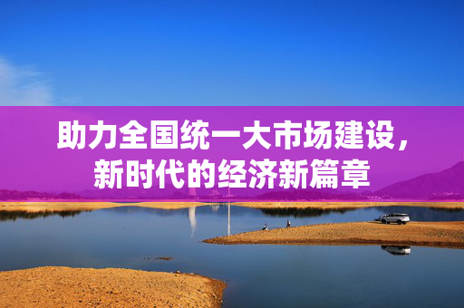 助力全国统一大市场建设，新时代的经济新篇章