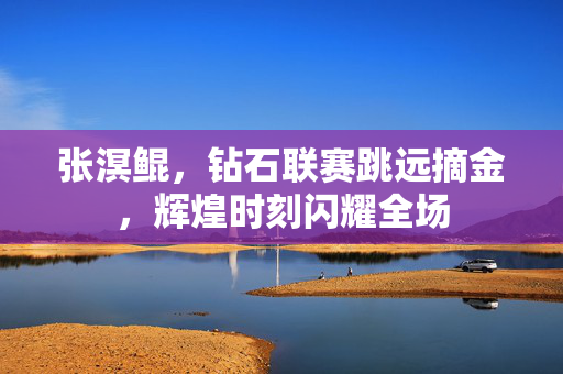 张溟鲲，钻石联赛跳远摘金，辉煌时刻闪耀全场
