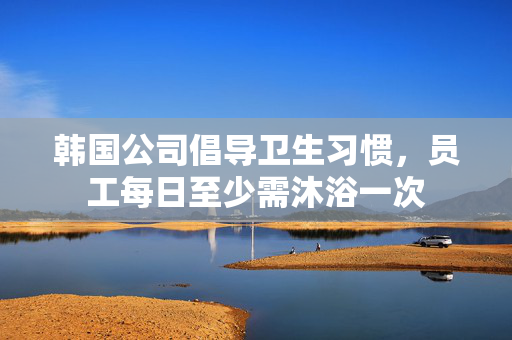 韩国公司倡导卫生习惯，员工每日至少需沐浴一次