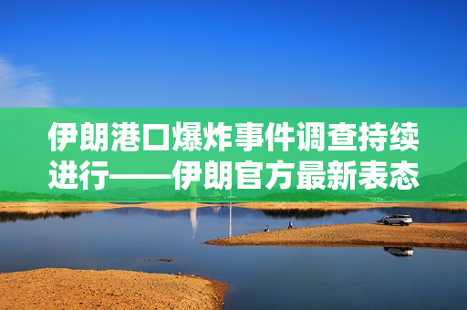 伊朗港口爆炸事件调查持续进行——伊朗官方最新表态