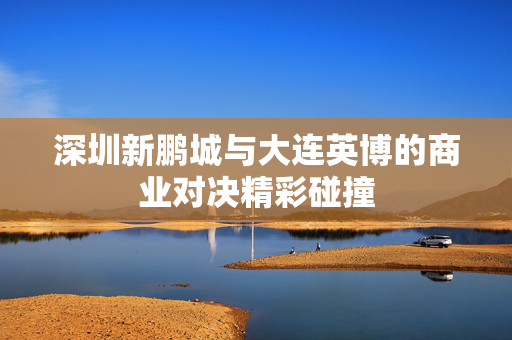 深圳新鹏城与大连英博的商业对决精彩碰撞