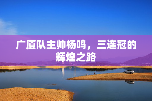 广厦队主帅杨鸣，三连冠的辉煌之路