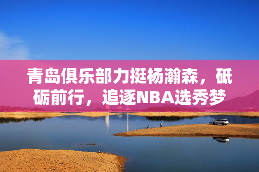 青岛俱乐部力挺杨瀚森，砥砺前行，追逐NBA选秀梦想