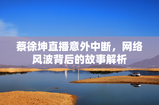 蔡徐坤直播意外中断，网络风波背后的故事解析