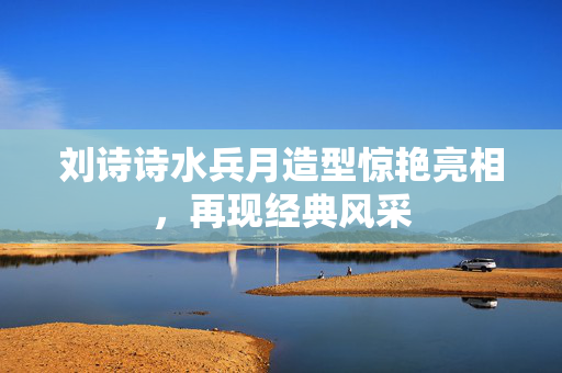 刘诗诗水兵月造型惊艳亮相，再现经典风采