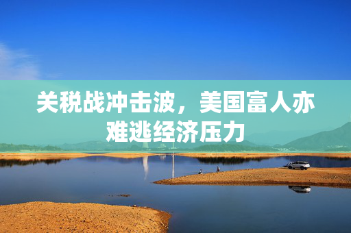 关税战冲击波，美国富人亦难逃经济压力