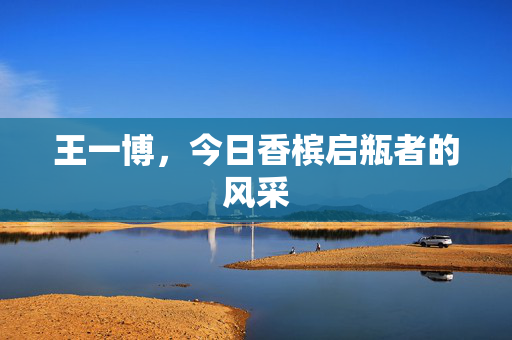 王一博，今日香槟启瓶者的风采