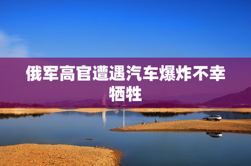 俄军高官遭遇汽车爆炸不幸牺牲