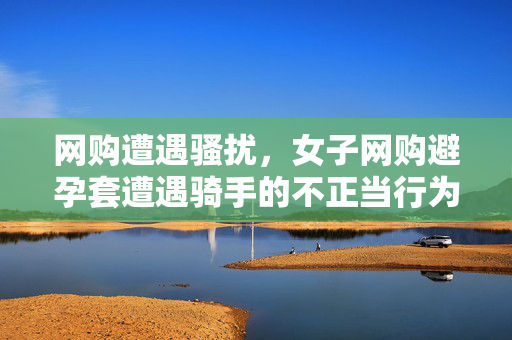 网购遭遇骚扰，女子网购避孕套遭遇骑手的不正当行为