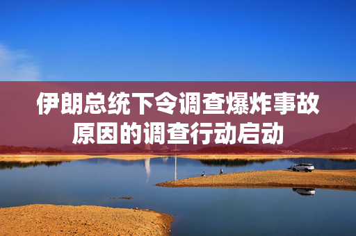 伊朗总统下令调查爆炸事故原因的调查行动启动