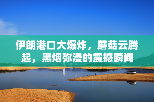 伊朗港口大爆炸，蘑菇云腾起，黑烟弥漫的震撼瞬间