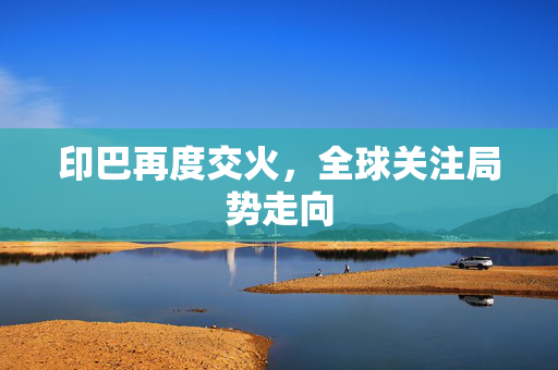 印巴再度交火，全球关注局势走向