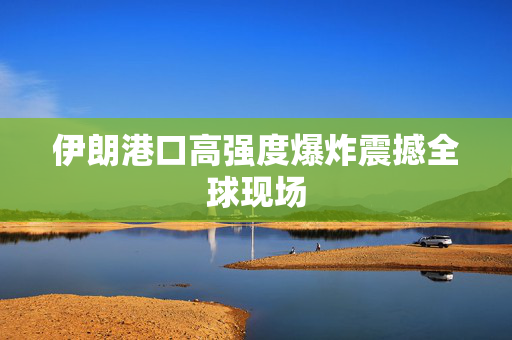 伊朗港口高强度爆炸震撼全球现场