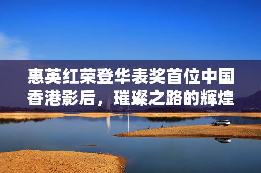 惠英红荣登华表奖首位中国香港影后，璀璨之路的辉煌瞬间
