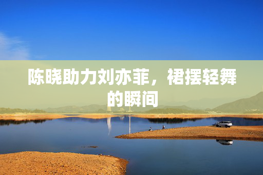 陈晓助力刘亦菲，裙摆轻舞的瞬间