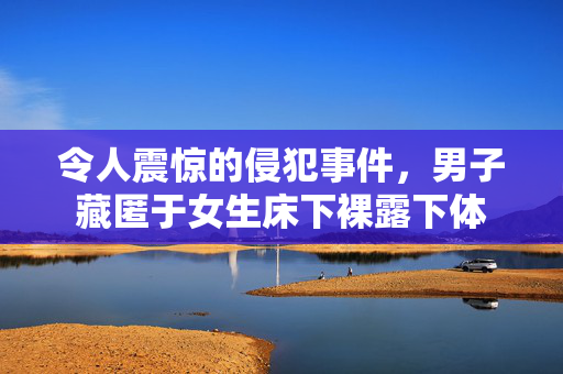 令人震惊的侵犯事件，男子藏匿于女生床下裸露下体