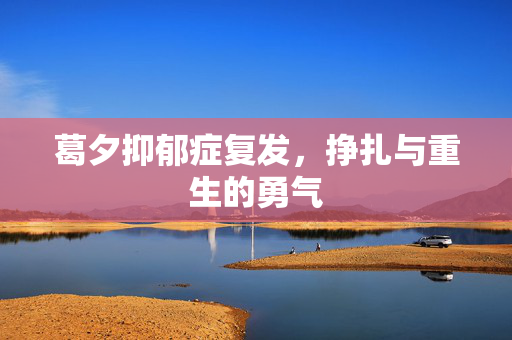 葛夕抑郁症复发，挣扎与重生的勇气
