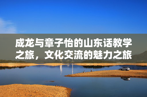 成龙与章子怡的山东话教学之旅，文化交流的魅力之旅