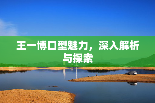 王一博口型魅力，深入解析与探索