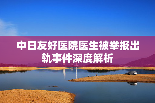 中日友好医院医生被举报出轨事件深度解析