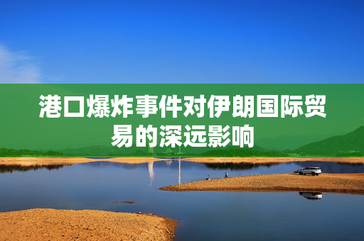 港口爆炸事件对伊朗国际贸易的深远影响