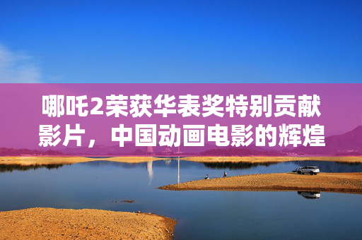 哪吒2荣获华表奖特别贡献影片，中国动画电影的辉煌里程碑