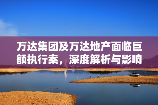 万达集团及万达地产面临巨额执行案，深度解析与影响分析