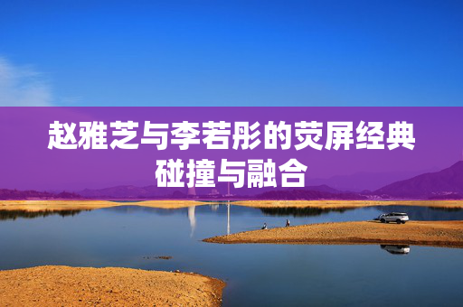 赵雅芝与李若彤的荧屏经典碰撞与融合
