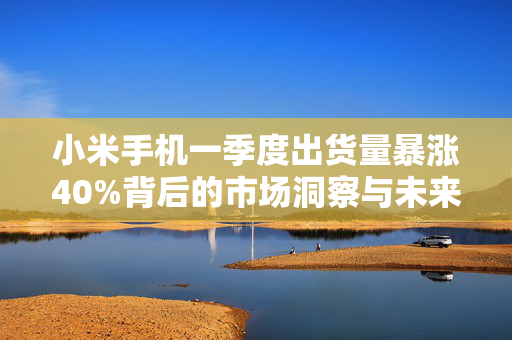 小米手机一季度出货量暴涨40%背后的市场洞察与未来趋势展望