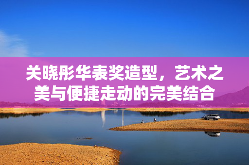 关晓彤华表奖造型，艺术之美与便捷走动的完美结合