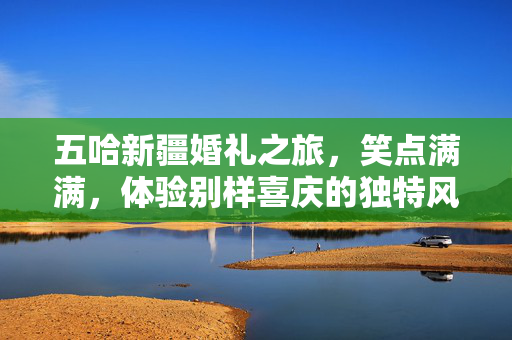 五哈新疆婚礼之旅，笑点满满，体验别样喜庆的独特风情
