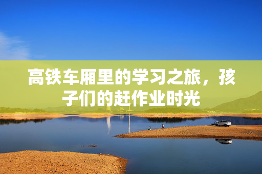 高铁车厢里的学习之旅，孩子们的赶作业时光